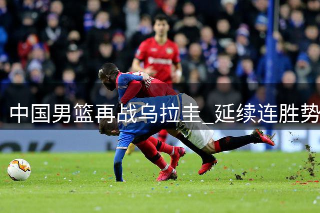 中国男篮再战乌拉圭 延续连胜势头成关键