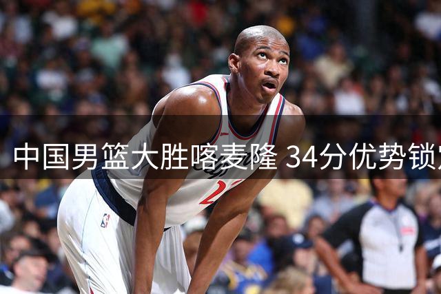 中国男篮大胜喀麦隆 34分优势锁定团结杯开门红
