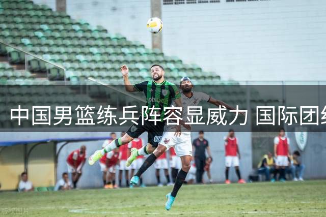 中国男篮练兵阵容显威力 国际团结杯力克格鲁吉亚创历史