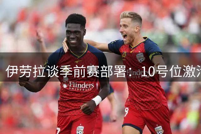 伊劳拉谈季前赛部署：10号位激活维尔茨 青训中卫展现实力