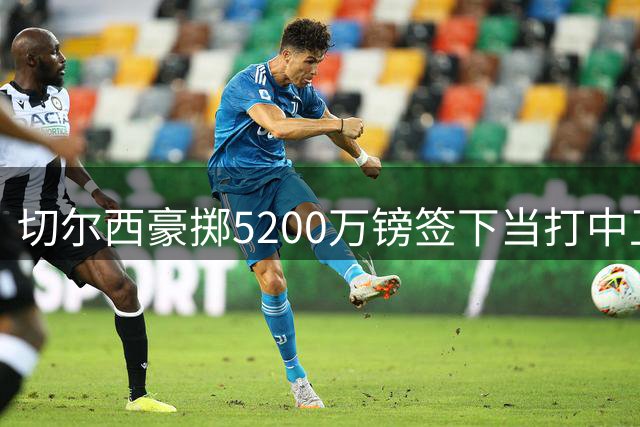 切尔西豪掷5200万镑签下当打中卫 蓝军引援策略悄然转向？