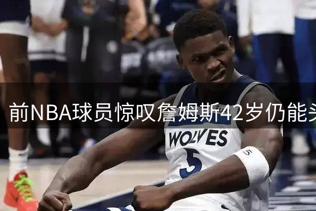 前NBA球员惊叹詹姆斯42岁仍能头平篮筐暴扣