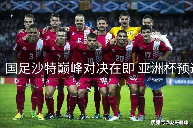 国足沙特巅峰对决在即 亚洲杯预选赛悬念再起