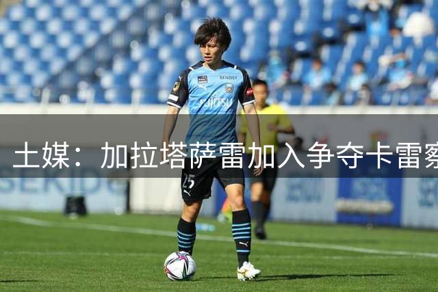 土媒：加拉塔萨雷加入争夺卡雷察斯，亨克要价3500万欧