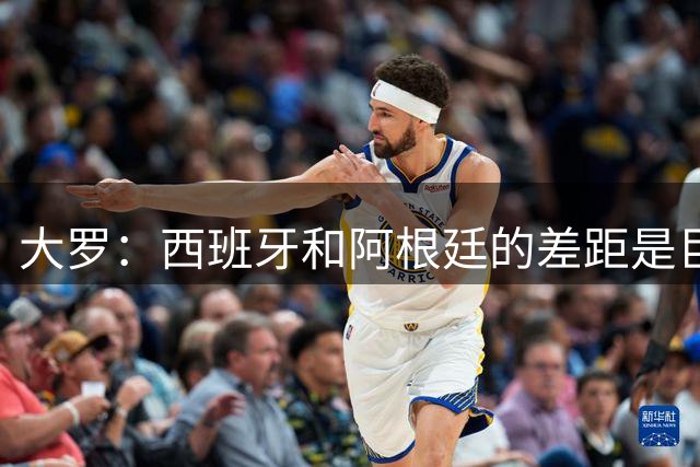 大罗：西班牙和阿根廷的差距是巨大的，后者有梅西也无力抗衡