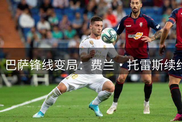巴萨锋线变局：费兰·托雷斯续约谈判陷僵局 巴黎虎视眈眈