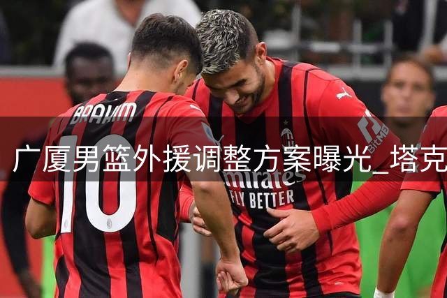 广厦男篮外援调整方案曝光 塔克留队成定局布朗签约权或易主