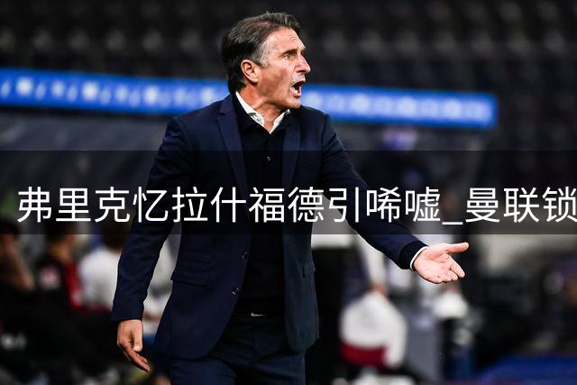 弗里克忆拉什福德引唏嘘 曼联锁定霍尔遭遇纽卡阻挠