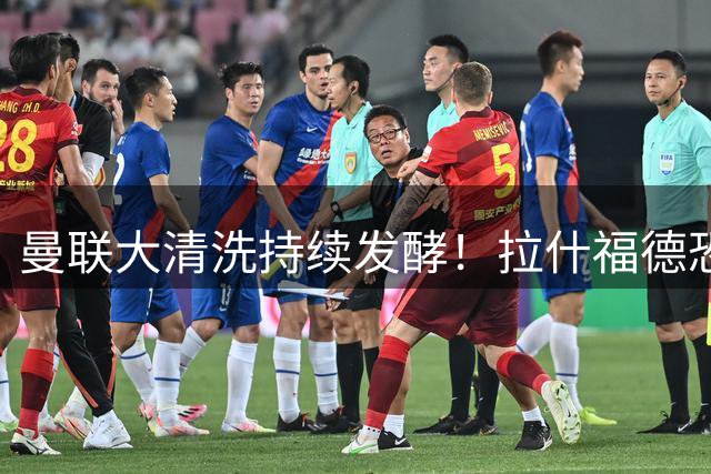 曼联大清洗持续发酵！拉什福德恐成薪资改革牺牲品