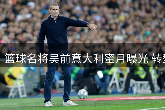 篮球名将吴前意大利蜜月曝光 转型教练开启生涯新篇章