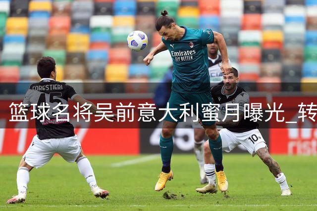 篮球名将吴前意大利蜜月曝光 转型教练开启生涯新篇章