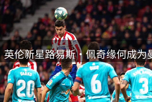 英伦新星路易斯·佩奇缘何成为曼联"头号猎物"？内幕解析