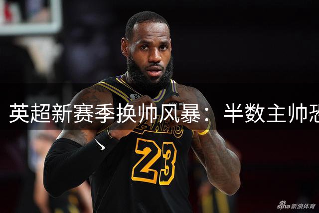 英超新赛季换帅风暴：半数主帅恐难逃"下课魔咒"，德国少帅成最大风险点