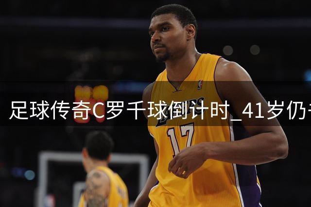 足球传奇C罗千球倒计时 41岁仍书写历史新篇