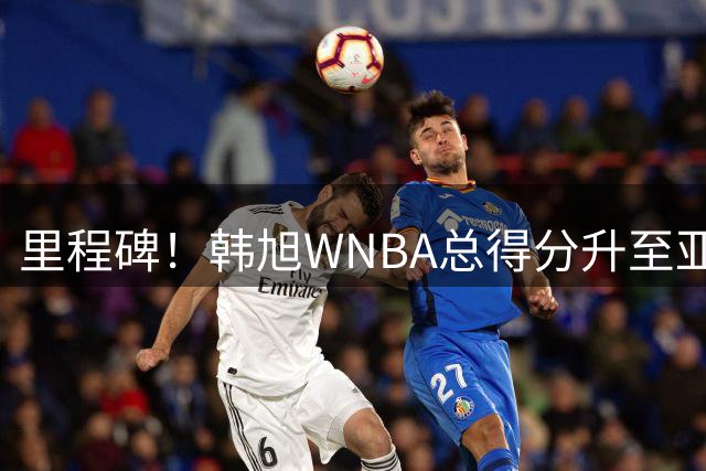 里程碑！韩旭WNBA总得分升至亚洲第1 李月汝第3郑海霞第4 李梦第6