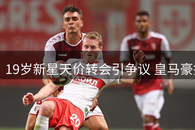 19岁新星天价转会引争议 皇马豪掷1.4亿欧的背后博弈
