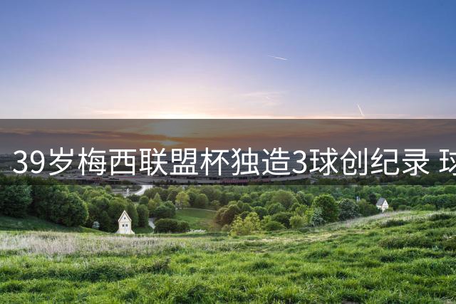 39岁梅西联盟杯独造3球创纪录 球迷疾呼：美洲杯请带上他！