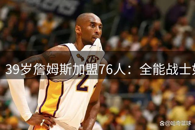 39岁詹姆斯加盟76人：全能战士如何重塑费城争冠版图？