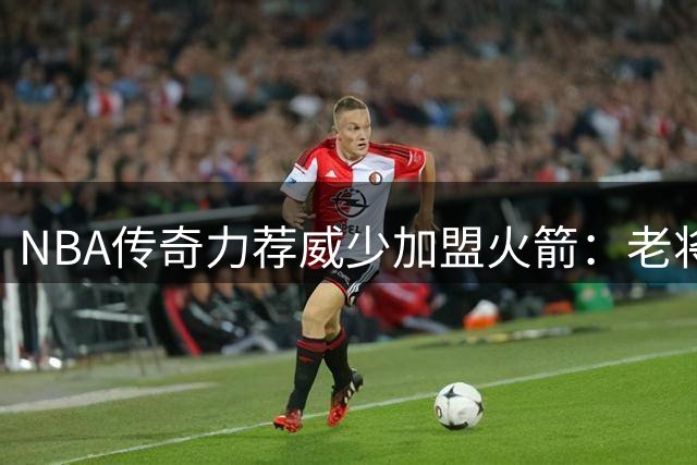 NBA传奇力荐威少加盟火箭：老将油箱未空 铁血精神犹在