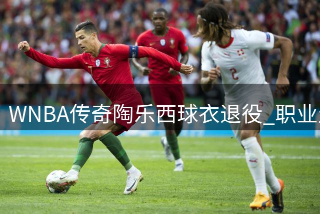 WNBA传奇陶乐西球衣退役 职业生涯斩获多项顶级荣誉